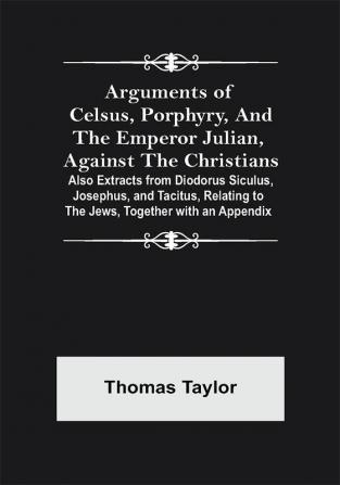 Arguments of Celsus Porphyry and the Emperor Julian Against the Christians ; Also Extracts from Diodorus Siculus Josephus and Tacitus Relating to the Jews Together with an Appendix