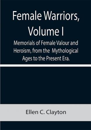 Female Warriors Volume. I Memorials of Female Valour and Heroism from the Mythological Ages to the Present Era.