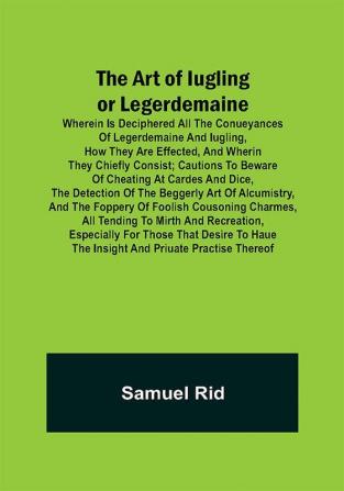 The Art of Iugling or Legerdemaine ; Wherein is Deciphered All the Conueyances of Legerdemaine and Iugling How They Are Effected and Wherin They Chiefly Consist; Cautions to Beware of Cheating at Cardes and Dice the Detection of the Beggerly Art of Alcumistry and the Foppery of Foolish Cousoning Charmes All Tending to Mirth and Recreation Especially for Those That Desire to Haue the Insight and Priuate Practise Thereof