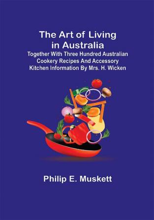 The Art of Living in Australia; Together with Three Hundred Australian Cookery Recipes and Accessory Kitchen Information by Mrs. H. Wicken