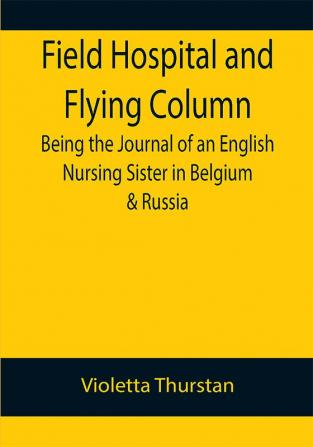 Field Hospital and Flying Column Being the Journal of an English Nursing Sister in Belgium & Russia