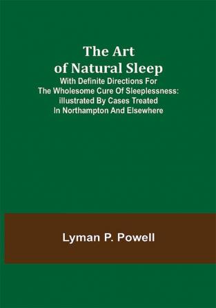 The Art of Natural Sleep; With definite directions for the wholesome cure of sleeplessness: illustrated by cases treated in Northampton and elsewhere