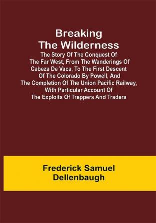 Breaking the Wilderness; The Story of the Conquest of the Far West From the Wanderings of Cabeza de Vaca to the First Descent of the Colorado by Powell and the Completion of the Union Pacific Railway With Particular Account of the Exploits of Trappers and Traders