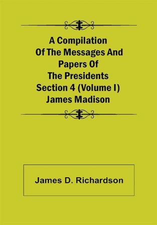 A Compilation of the Messages and Papers of the Presidents Section 4 (Volume I) James Madison