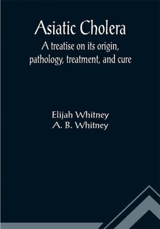 Asiatic Cholera; A treatise on its origin pathology treatment and cure