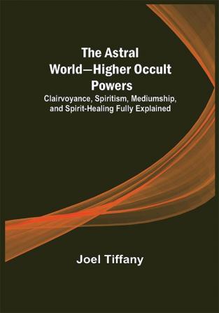 The Astral World—Higher Occult Powers ; Clairvoyance Spiritism Mediumship and Spirit-Healing Fully Explained