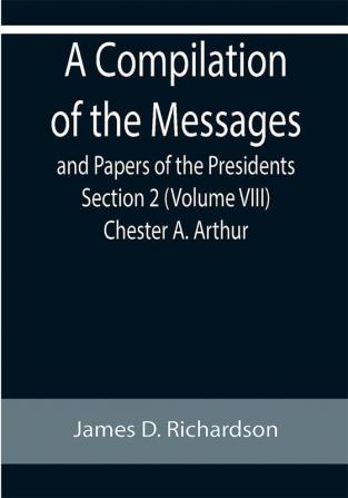 A Compilation of the Messages and Papers of the Presidents Section 2 (Volume VIII) Chester A. Arthur