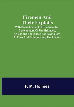 Firemen and their Exploits: with some account of the rise and development of fire-brigades of various appliances for saving life at fires and extinguishing the flames.