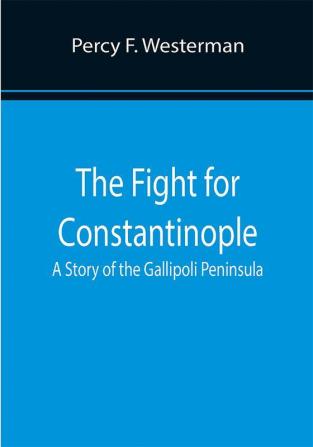 The Fight for Constantinople A Story of the Gallipoli Peninsula