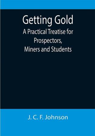 Getting Gold: A Practical Treatise for Prospectors Miners and Students