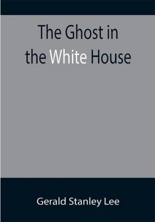 The Ghost in the White House; Some suggestions as to how a hundred million people (who are supposed in a vague helpless way to haunt the white house) can make themselves felt with a president how they can back him up express themselves to him be expressed by him and get what they want