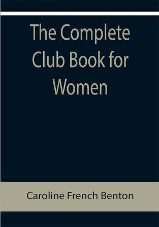 The Complete Club Book for Women; Including Subjects Material and References for Study Programs; together with a Constitution and By-Laws; Rules of Order; Instructions how to make a Year Book; Suggestions for Practical Community Work; a Resume of what Some Clubs are Doing etc. etc.