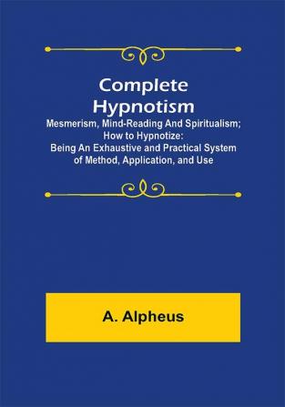 Complete Hypnotism: Mesmerism Mind-Reading and Spiritualism; How to Hypnotize: Being an Exhaustive and Practical System of Method Application and Use