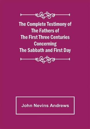 The Complete Testimony of the Fathers of the First Three Centuries Concerning the Sabbath and First Day