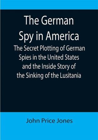 The German Spy in America; The Secret Plotting of German Spies in the United States and the Inside Story of the Sinking of the Lusitania