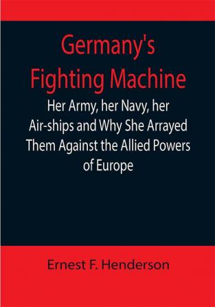 Germany's Fighting Machine; Her Army her Navy her Air-ships and Why She Arrayed Them Against the Allied Powers of Europe