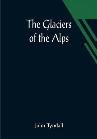 The Glaciers of the Alps; Being a narrative of excursions and ascents an account of the origin and phenomena of glaciers and an exposition of the physical principles to which they are related