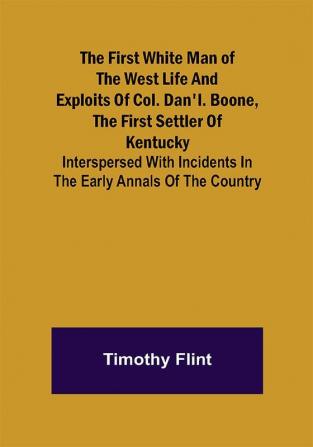 The First White Man of the West Life And Exploits Of Col. Dan'l. Boone The First Settler Of Kentucky; Interspersed With Incidents In The Early Annals Of The Country.