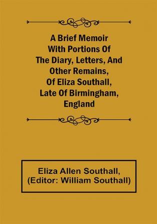 A Brief Memoir with Portions of the Diary Letters and Other Remains of Eliza Southall Late of Birmingham England