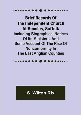 Brief Records of the Independent Church at Beccles Suffolk; Including biographical notices of its ministersand some account of the rise of nonconformity in the East Anglian counties