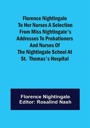 Florence Nightingale to her Nurses A selection from Miss Nightingale's addresses to probationers and nurses of the Nightingale school at St. Thomas's hospital