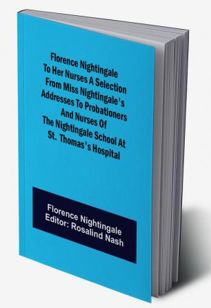 Florence Nightingale to her Nurses A selection from Miss Nightingale's addresses to probationers and nurses of the Nightingale school at St. Thomas's hospital