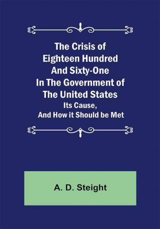 The Crisis of Eighteen Hundred and Sixty-One In The Government of The United States; Its Cause and How it Should be Met