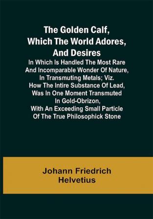 The Golden Calf Which the World Adores and Desires; In Which Is Handled the Most Rare and Incomparable Wonder of Nature in Transmuting Metals; viz. How the Intire Substance of Lead Was in One Moment Transmuted in Gold-Obrizon with an Exceeding Small Particle of the True Philosophick Stone