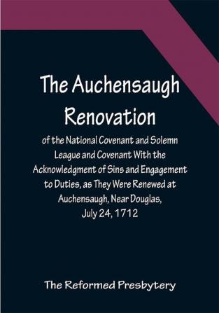 The Auchensaugh Renovation of the National Covenant and Solemn League and Covenant With the Acknowledgment of Sins and Engagement to Duties as They Were Renewed at Auchensaugh Near Douglas July 24 1712. (Compared With the Editions of Paisley 1820 and Belfast 1835.) Also The Renovation of These Public Federal Deeds Ordained at Philadelphia October 8 1880 by the Reformed Presbytery with Accommodation of the Original Covenants in Both Transactions to Their Times and Positions Respectively