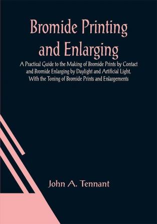 Bromide Printing and Enlarging; A Practical Guide to the Making of Bromide Prints by Contact and Bromide Enlarging by Daylight and Artificial Light With the Toning of Bromide Prints and Enlargements