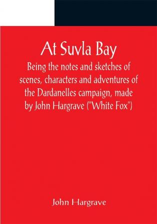 At Suvla Bay ; Being the notes and sketches of scenes characters and adventures of the Dardanelles campaign made by John Hargrave (White Fox) while serving with the 32nd field ambulance X division Mediterranean expeditionary force during the great war.