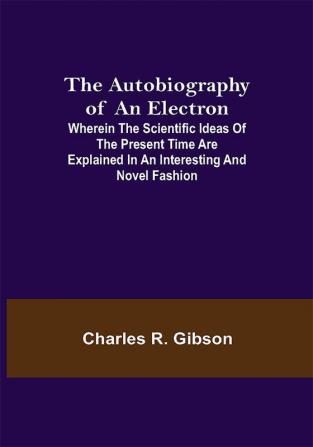 The Autobiography of an Electron ; Wherein the Scientific Ideas of the Present Time Are Explained in an Interesting and Novel Fashion