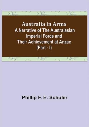 Australia in Arms ; A Narrative of the Australasian Imperial Force and Their Achievement at Anzac (Part - I)