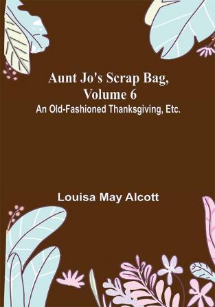 Aunt Jo's Scrap Bag Volume 6 ; An Old-Fashioned Thanksgiving Etc.