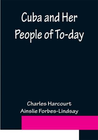 Cuba and Her People of To-day; An account of the history and progress of the island previous to its independence; a description of its physical features; a study of its people; and in particular an examination of its present political conditions its industries natural resources and prospects; together with information and suggestions designed to aid the prospective investor or settler