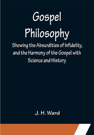 Gospel Philosophy; Showing the Absurdities of Infidelity and the Harmony of the Gospel with Science and History