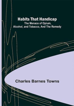 Habits that Handicap: The Menace of Opium Alcohol and Tobacco and the Remedy