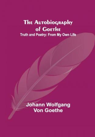 The Autobiography of Goethe ; Truth and Poetry: From My Own Life