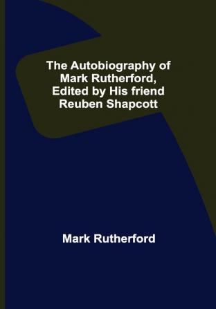 The Autobiography of Mark Rutherford Edited by his friend Reuben Shapcott