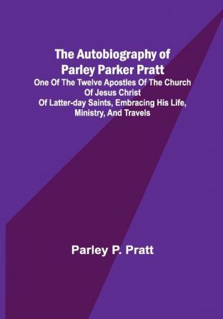 The Autobiography of Parley Parker Pratt ; One of the Twelve Apostles of the Church of Jesus Christ of Latter-Day Saints Embracing His Life Ministry and Travels