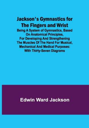 Jackson's Gymnastics for the Fingers and Wrist ; being a system of gymnastics based on anatomical principles for developing and strengthening the muscles of the hand for musical mechanical and medical purposes: with thirty-seven diagrams