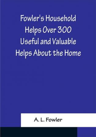 Fowler's Household Helps Over 300 Useful and Valuable Helps About the Home Carefully Compiled and Arranged in Convenient Form for Frequent Use