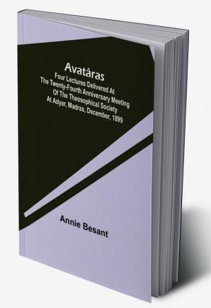 Avatâras ; Four lectures delivered at the twenty-fourth anniversary meeting of the Theosophical Society at Adyar Madras December 1899