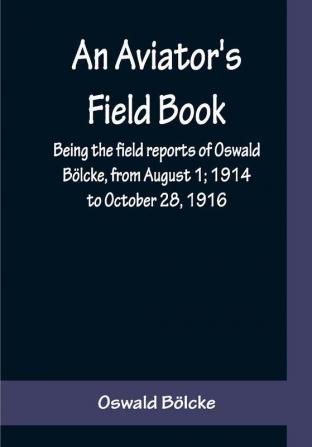 An Aviator's Field Book; Being the field reports of Oswald Bölcke from August 1; 1914 to October 28 1916