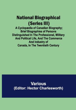 National Biographical (Series III); A Cyclopædia of Canadian Biography; Brief biographies of persons distinguished in the professional military and political life and the commerce and industry of Canada in the twentieth century