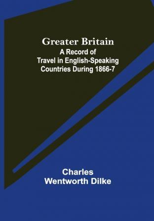 Greater Britain: A Record of Travel in English-Speaking Countries During 1866-7