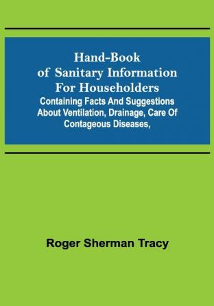 Hand-book of Sanitary Information for Householders: Containing facts and suggestions about ventilation drainage care of contageous diseases