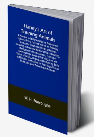 Haney's Art of Training Animals; A Practical Guide for Amateur or Professional Trainers. Giving Full Instructions for Breaking Taming and Teaching All Kinds of Animals Including an Improved Method of Horse Breaking Management of Farm Animals Training of Sporting Dogs; Serpent Charming Care and Tuition of Talking Singing and Performing Birds; and Detailed Instructions for Teaching All Circus Tricks and Many Other Wonderful Feats.