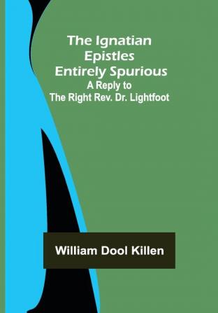 The Ignatian Epistles Entirely Spurious; A Reply to the Right Rev. Dr. Lightfoot