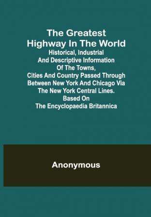 The Greatest Highway in the World; Historical Industrial and Descriptive Information of the Towns Cities and Country Passed Through Between New York and Chicago Via the New York Central Lines. Based on the Encyclopaedia Britannica.